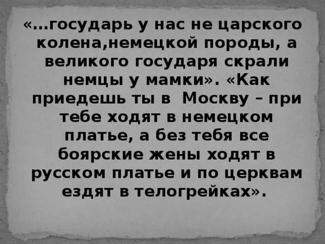 «…государь у нас не царского колена,немецкой породы, а великого государя скрали немцы у мамки». «Как приедешь ты в Москву – при тебе ходят в немецком платье, а без тебя все боярские жены ходят в русском платье и по церквам ездят в телогрейках».