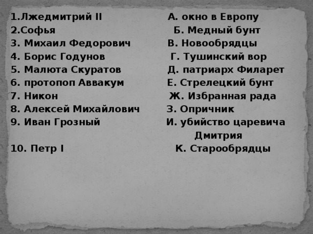 1.Лжедмитрий II А. окно в Европу 2.Софья Б. Медный бунт 3. Михаил Федорович В. Новообрядцы 4. Борис Годунов Г. Тушинский вор 5. Малюта Скуратов Д. патриарх Филарет 6. протопоп Аввакум Е. Стрелецкий бунт 7. Никон Ж. Избранная рада 8. Алексей Михайлович З. Опричник 9. Иван Грозный И. убийство царевича  Дмитрия 10. Петр I К. Старообрядцы