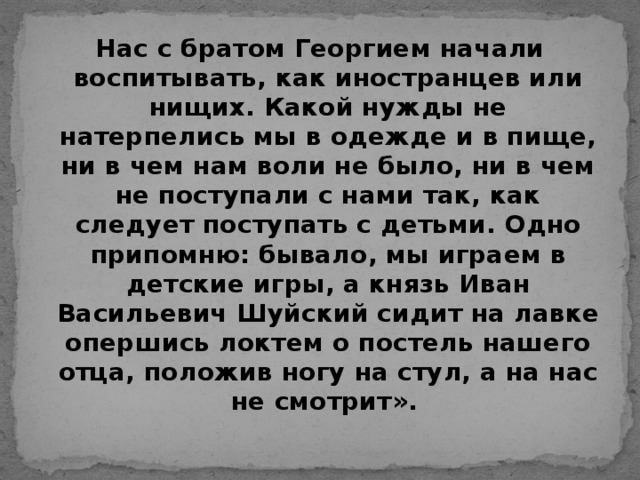 Нас с братом Георгием начали воспитывать, как иностранцев или нищих. Какой нужды не натерпелись мы в одежде и в пище, ни в чем нам воли не было, ни в чем не поступали с нами так, как следует поступать с детьми. Одно припомню: бывало, мы играем в детские игры, а князь Иван Васильевич Шуйский сидит на лавке опершись локтем о постель нашего отца, положив ногу на стул, а на нас не смотрит».