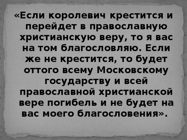 «Если королевич крестится и перейдет в православную христианскую веру, то я вас на том благословляю. Если же не крестится, то будет оттого всему Московскому государству и всей православной христианской вере погибель и не будет на вас моего благословения».