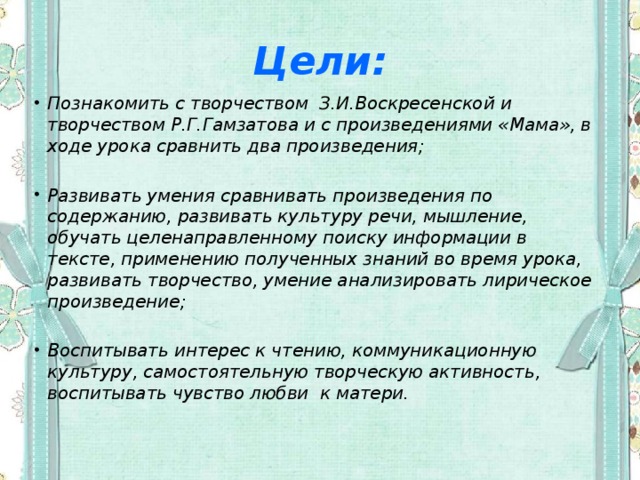 Цели: Познакомить с творчеством З.И.Воскресенской и творчеством Р.Г.Гамзатова и с произведениями «Мама», в ходе урока сравнить два произведения;  Развивать умения сравнивать произведения по содержанию, развивать культуру речи, мышление, обучать целенаправленному поиску информации в тексте, применению полученных знаний во время урока, развивать творчество, умение анализировать лирическое произведение;