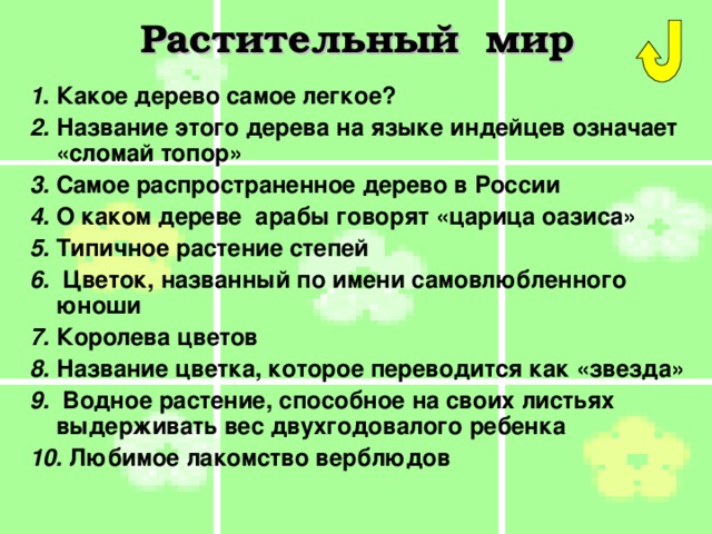 Растительный мир 1 . Какое дерево самое легкое? 2. Название этого дерева на языке индейцев означает «сломай топор»  3. Самое распространенное дерево в России 4. О каком дереве  арабы говорят «царица оазиса» 5. Типичное растение степей 6. Цветок, названный по имени самовлюбленного юноши 7. Королева цветов 8. Название цветка, которое переводится как «звезда» 9. Водное растение, способное на своих листьях выдерживать вес двухгодовалого ребенка 10. Любимое лакомство верблюдов