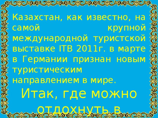 Казахстан, как известно, на самой крупной международной туристской выставке ITB 2011г. в марте в Германии признан новым туристическим направлением в мире. Итак, где можно отдохнуть в Казахстане?