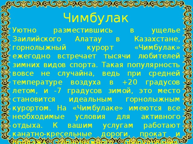 Чимбулак Уютно разместившись в ущелье Заилийского Алатау в Казахстане, горнолыжный курорт «Чимбулак» ежегодно встречает тысячи любителей зимних видов спорта. Такая популярность вовсе не случайна, ведь при средней температуре воздуха в +20 градусов летом, и -7 градусов зимой, это место становится идеальным горнолыжным курортом. На «Чимбулаке» имеются все необходимые условия для активного отдыха. К вашим услугам работают канатно-кресельные дороги, прокат и продажа горнолыжного оборудования, гостиница, горнолыжная школа, бары, рестораны, катание на различных снарядах, детский городок и различные развлекательные программы для взрослых и детей.