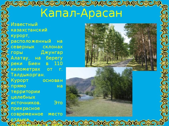 Капал-Арасан  Известный казахстанский курорт, расположенный на северных склонах горы Джунгар Алатау, на берегу реки Биен в 110 километрах от г. Талдыкорган. Курорт основан прямо на территории целебных источников. Это прекрасное современное место отдыха, сочетающее в себе предгорный климат, великолепную природу северного Семиречья и уникальный минеральный источник.