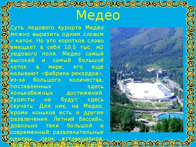 Медео Суть ледового курорта Медео можно выразить одним словом – каток. Но это короткое слово вмещает в себя 10,5 тыс. м2 ледового поля. Медео самый высокий и самый большой каток в мире, его еще называют «фабрика рекордов», из-за большого количества, поставленных здесь конькобежных достижений. Туристы не будут здесь скучать. Для них, на Медео, кроме коньков есть и другие развлечения. Летний бассейн, довольно таки большой и современный, развлекательные центры, парк аттракционов. Можно попробовать свои силы, и преодолев 830 ступенек забраться на противоселевую плотину. Добавьте ко всем этим прелестям полное отсутствие ветра, безопасное солнце и чистый горный воздух.