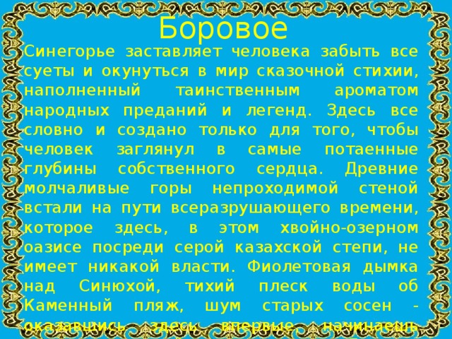 Боровое Синегорье заставляет человека забыть все суеты и окунуться в мир сказочной стихии, наполненный таинственным ароматом народных преданий и легенд. Здесь все словно и создано только для того, чтобы человек заглянул в самые потаенные глубины собственного сердца. Древние молчаливые горы непроходимой стеной встали на пути всеразрушающего времени, которое здесь, в этом хвойно-озерном оазисе посреди серой казахской степи, не имеет никакой власти. Фиолетовая дымка над Синюхой, тихий плеск воды об Каменный пляж, шум старых сосен - оказавшись здесь впервые, начинаешь верить, что действительно сам Господь благословил этот союз камня, воды, леса и неба, остановил время в этом магическом круге... И если и есть где на Земле отголосок потерянного когда-то рая, то этот эдемский сад зовется Боровое!