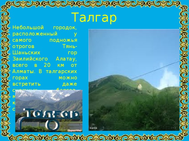Талгар Небольшой городок, расположенный у самого подножья отрогов Тянь-Шаньских гор Заилийского Алатау, всего в 20 км от Алматы. В талгарских горах можно встретить даже снежных барсов, мировая популяция которых исчисляется сотнями.