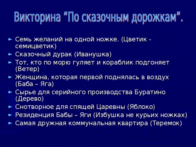 Семь желаний на одной ножке. (Цветик - семицветик) Сказочный дурак (Иванушка) Тот, кто по морю гуляет и кораблик подгоняет (Ветер) Женщина, которая первой поднялась в воздух (Баба – Яга) Сырье для серийного производства Буратино (Дерево) Снотворное для спящей Царевны (Яблоко) Резиденция Бабы – Яги (Избушка не курьих ножках) Самая дружная коммунальная квартира (Теремок)