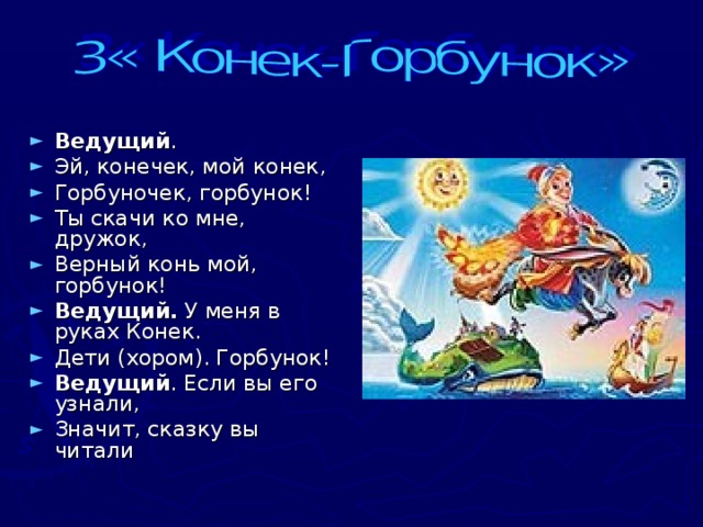 Ведущий . Эй, конечек, мой конек, Горбуночек, горбунок! Ты скачи ко мне, дружок, Верный конь мой, горбунок! Ведущий. У меня в руках Конек. Дети (хором). Горбунок! Ведущий . Если вы его узнали, Значит, сказку вы читали