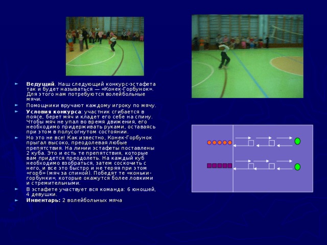 Ведущий . Наш следующий конкурс-эстафета так и будет называться — «Конек-Горбунок». Для этого нам потребуются волейбольные мячи. Помощники вручают каждому игроку по мячу. Условия конкурса : участник сгибается в поясе, берет мяч и кладет его себе на спину. Чтобы мяч не упал во время движения, его необходимо придерживать руками, оставаясь при этом в полусогнутом состоянии. Но это не все! Как известно, Конек-Горбунок прыгал высоко, преодолевая любые препятствия. На линии эстафеты поставлены 2 куба. Это и есть те препятствия, которые вам придется преодолеть. На каждый куб необходимо взобраться, затем соскочить с него, и все это быстро и не теряя при этом «горб» (мяч за спиной). Победят те «коньки-горбунки», которые окажутся более ловкими и стремительными. В эстафете участвует вся команда: 6 юношей, 4 девушки. Инвентарь: 2 волейбольных мяча