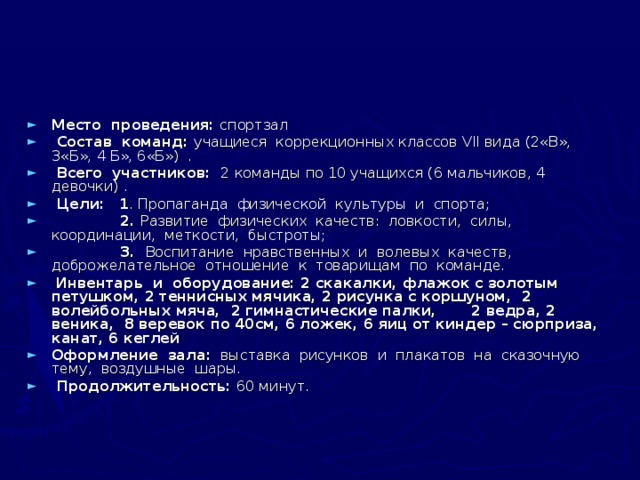 Место проведения: спортзал  Состав команд: учащиеся коррекционных классов VII вида (2«В», 3«Б», 4 Б», 6«Б») .  Всего участников: 2 команды по 10 учащихся (6 мальчиков, 4 девочки) .  Цели:  1 . Пропаганда физической культуры и спорта;  2. Развитие физических качеств: ловкости, силы, координации, метко­сти, быстроты;  3. Воспитание нравственных и волевых качеств, доброжелательное отношение к товарищам по команде.  Инвентарь и оборудование: 2 скакалки, флажок с золотым петушком, 2 теннисных мячика, 2 рисунка с коршуном, 2 волейбольных мяча, 2 гимнастические палки, 2 ведра, 2 веника, 8 веревок по 40см, 6 ложек, 6 яиц от киндер – сюрприза, канат, 6 кеглей Оформление зала: выставка рисунков и плакатов на сказочную тему, воздушные шары.  Продолжительность: 60 минут.