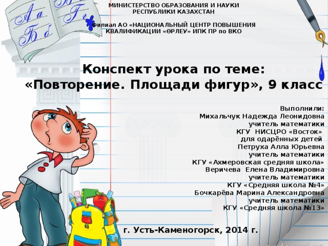 МИНИСТЕРСТВО ОБРАЗОВАНИЯ И НАУКИ РЕСПУБЛИКИ КАЗАХСТАН  Филиал АО «НАЦИОНАЛЬНЫЙ ЦЕНТР ПОВЫШЕНИЯ КВАЛИФИКАЦИИ «ӨРЛЕУ» ИПК ПР по ВКО Конспект урока по теме: «Повторение. Площади фигур», 9 класс Выполнили: Михальчук Надежда Леонидовна  учитель математики КГУ НИСЦРО «Восток» для одарённых детей Петруха Алла Юрьевна учитель математики КГУ «Ахмеровская средняя школа» Веричева Елена Владимировна учитель математики КГУ «Средняя школа №4» Бочкарёва Марина Александровна учитель математики КГУ «Средняя школа №13»  г. Усть-Каменогорск, 2014 г.