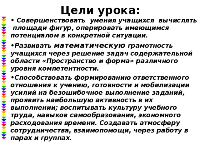 Цели урока: • Совершенствовать умения учащихся вычислять площади фигур, оперировать имеющимся потенциалом в конкретной ситуации. • Развивать математическую грамотность учащихся через решение задач содержательной области «Пространство и форма» различного уровня компетентности. • Способствовать формированию ответственного отношения к учению, готовности и мобилизации усилий на безошибочное выполнение заданий, проявить наибольшую активность в их выполнении; воспитывать культуру учебного труда, навыков самообразования, экономного расходования времени. Создавать атмосферу сотрудничества, взаимопомощи, через работу в парах и группах.