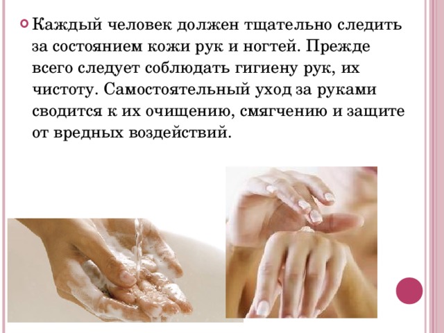 Каждый человек должен тщательно следить за состоянием кожи рук и ногтей. Прежде всего следует соблюдать гигиену рук, их чистоту. Самостоятельный уход за руками сводится к их очищению, смягчению и защите от вредных воздействий.
