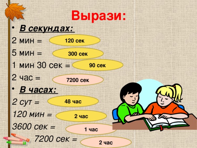 Вырази: В секундах:  2 мин = 5 мин = 1 мин 30 сек = 2 час = В часах: 2 сут = 120 мин = 3600 сек =  7200 сек = 120 сек 300 сек 90 сек 7200 сек 48 час 2 час 1 час 2 час