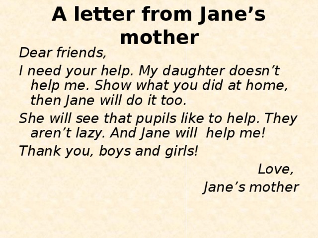 A letter from Jane’s mother Dear friends, I need your help. My daughter doesn’t help me. Show what you did at home, then Jane will do it too. She will see that pupils like to help. They aren’t lazy. And Jane will help me! Thank you, boys and girls! Love, Jane’s mother