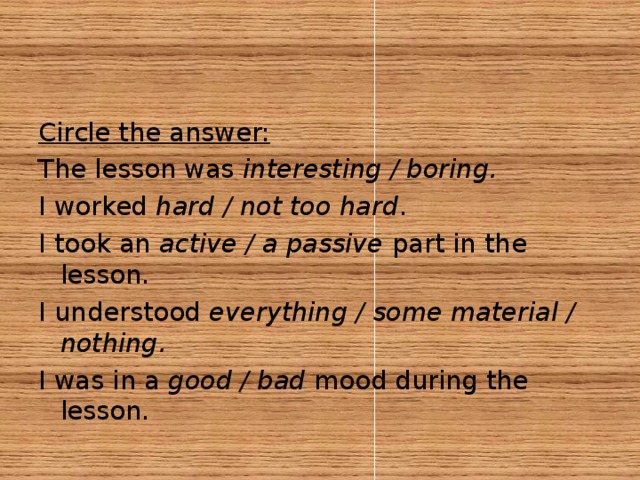 Circle the answer: The lesson was interesting / boring. I worked hard / not too hard . I took an active / a passive part in the lesson. I understood everything / some material / nothing. I was in a good / bad mood during the lesson.