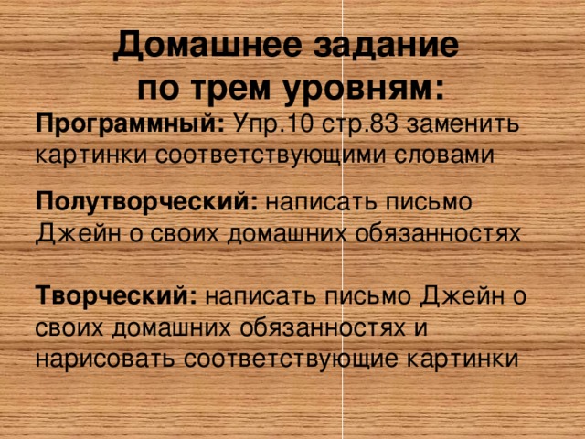 Домашнее задание  по трем уровням:    Программный: Упр.10 стр.83 заменить картинки соответствующими словами Полутворческий: написать письмо Джейн о своих домашних обязанностях Творческий: написать письмо Джейн о своих домашних обязанностях и нарисовать соответствующие картинки