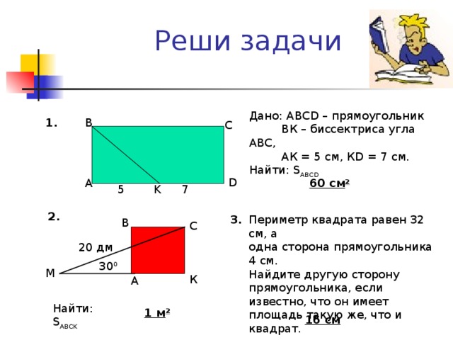Реши задачи Дано: АВС D – прямоугольник  ВК – биссектриса угла АВС ,  АК = 5 см, К D = 7 см . Найти: S ABCD 1. B C D A 60 c м 2 K 5 7 2. 3. Периметр квадрата равен 32 см, а одна сторона прямоугольника 4 см. Найдите другую сторону прямоугольника, если известно, что он имеет площадь такую же, что и квадрат. В С 20 дм 30 0 M К А Найти: S ABCK 1 м 2 16 см