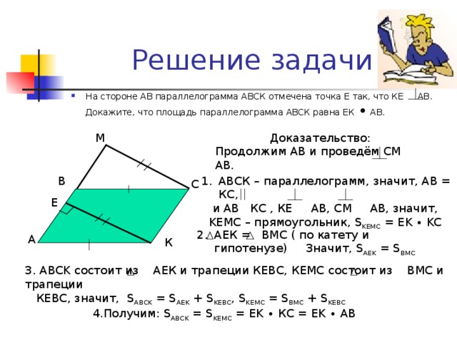 Решение задачи На стороне АВ параллелограмма АВСК отмечена точка Е так, что КЕ АВ.  Докажите, что площадь параллелограмма АВСК равна ЕК ∙ АВ. Доказательство: Продолжим АВ и проведём СМ  АВ. М В АВСК – параллелограмм, значит, АВ = КС,  и АВ КС , КЕ  АВ, СМ АВ, значит,  KE МС – прямоугольник, S KEMC = EK ∙ KC С E АЕК = ВМС ( по катету и гипотенузе)  Значит, S AEK = S BMC А К 3. ABCK состоит из АЕК и трапеции КЕВС, КЕМС состоит из ВМС и трапеции  КЕВС, значит, S ABCK = S AEK + S KEBC , S KEMC = S BMC + S KEBC 4. Получим: S ABCK = S KEMC = EK ∙  К C = EK ∙ AB
