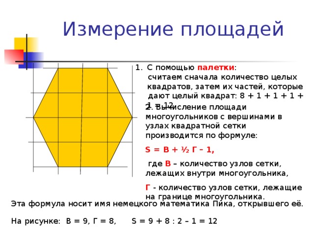Измерение площадей С помощью палетки :  считаем сначала количество целых квадратов, затем их частей, которые  дают целый квадрат: 8 + 1 + 1 + 1 + 1 = 12 2 . Вычисление площади многоугольников с вершинами в узлах квадратной сетки производится по формуле: S = В + ½ Г – 1,  где В – количество узлов сетки, лежащих внутри многоугольника, Г - количество узлов сетки, лежащие на границе многоугольника. Эта формула носит имя немецкого математика Пика, открывшего её. На рисунке: В = 9, Г = 8, S = 9 + 8 : 2 – 1 = 12