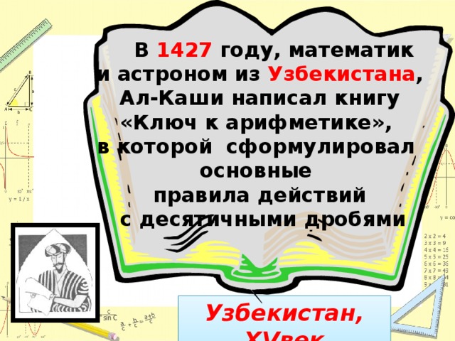 В 1427 году, математик и астроном из Узбекистана ,  Ал-Каши написал книгу «Ключ к арифметике», в которой сформулировал основные правила действий  с десятичными дробями Узбекистан, XVвек