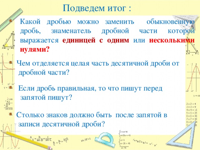 Подведем итог :               Какой дробью можно заменить обыкновенную дробь, знаменатель дробной части которой выражается единицей с одним или несколькими нулями?  Чем отделяется целая часть десятичной дроби от  дробной части?  Если дробь правильная, то что пишут перед  запятой пишут?  Cтолько знаков должно быть после запятой в  записи десятичной дроби?