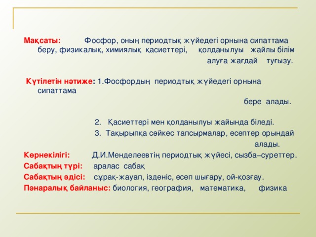 Мақсаты:  Фосфор, оның периодтық жүйедегі орнына сипаттама беру, физикалық, химиялық қасиеттері, қолданылуы жайлы білім  алуға жағдай туғызу.   Күтілетін нәтиже : 1.Фосфордың периодтық жүйедегі орнына сипаттама  бере алады.  2. Қасиеттері мен қолданылуы жайында біледі.  3. Тақырыпқа сәйкес тапсырмалар, есептер орындай  алады. Көрнекілігі:  Д.И.Менделеевтің периодтық жүйесі, сызба−суреттер. Сабақтың түрі:  аралас сабақ Сабақтың әдісі:  сұрақ-жауап, ізденіс, есеп шығару, ой-қозғау. Пәнаралық байланыс:  биология, география, математика, физика