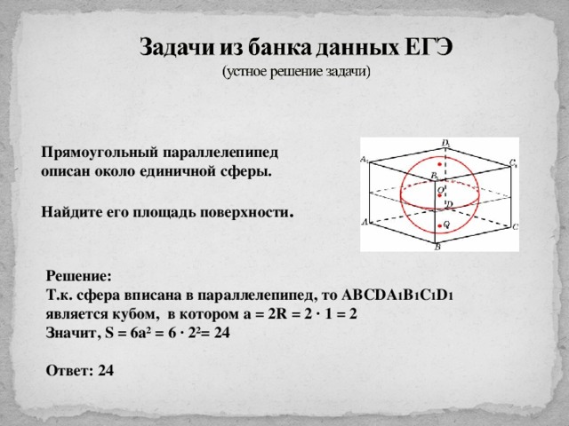 Прямоугольный параллелепипед описан около единичной сферы.  Найдите его площадь поверхности . Решение: Т.к. сфера вписана в параллелепипед, то ABCDA 1 B 1 C 1 D 1  является кубом, в котором а = 2 R = 2 ∙ 1 = 2 Значит, S = 6a² = 6 ∙ 2²= 24  Ответ: 24