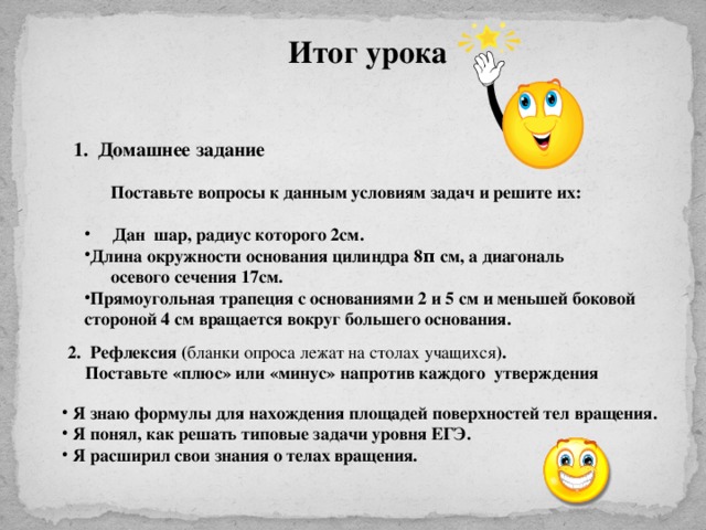 Итог урока 1. Домашнее задание  Поставьте вопросы к данным условиям задач и решите их:   Дан шар, радиус которого 2см. Длина окружности основания цилиндра 8 π см, а диагональ  осевого сечения 17см. Прямоугольная трапеция с основаниями 2 и 5 см и меньшей боковой стороной 4 см вращается вокруг большего основания. 2. Рефлексия ( бланки опроса лежат на столах учащихся ).  Поставьте «плюс» или «минус»  напротив каждого утверждения