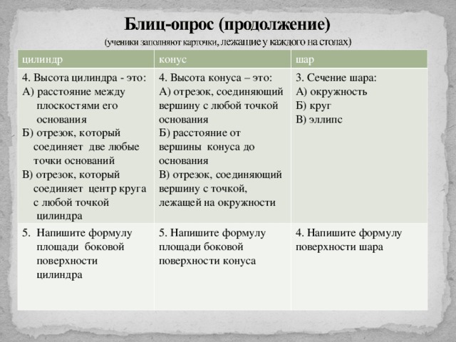 цилиндр конус 4. Высота цилиндра - это: А) расстояние между  плоскостями его  основания  Б) отрезок, который  соединяет две любые  точки оснований  В) отрезок, который  соединяет центр круга  с любой точкой  цилиндра шар 4. Высота конуса – это: А) отрезок, соединяющий вершину с любой точкой основания Б) расстояние от вершины конуса до основания В) отрезок, соединяющий вершину с точкой, лежащей на окружности  Напишите формулу 3. Сечение шара: А) окружность Б) круг В) эллипс  площади боковой  поверхности  цилиндра 5. Напишите формулу площади боковой поверхности конуса 4. Напишите формулу поверхности шара ндра