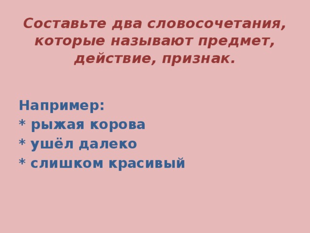 Составьте два словосочетания, которые называют предмет, действие, признак. Например: * рыжая корова * ушёл далеко * слишком красивый