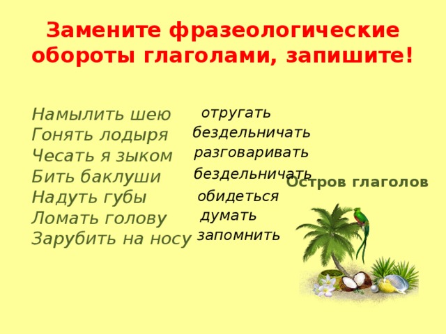 Замените фразеологические обороты глаголами, запишите! отругать Намылить шею Гонять лодыря Чесать я зыком Бить баклуши Надуть губы Ломать голову Зарубить на носу бездельничать разговаривать бездельничать Остров глаголов обидеться думать запомнить