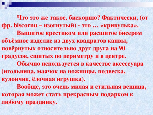 Что это же такое, бискорню? Фактически, (от фр. biscornu – изогнутый) - это … «кривулька».  Вышитое крестиком или расшитое бисером объёмное изделие из двух квадратов канвы, повёрнутых относительно друг друга на 90 градусов, сшитых по периметру и в центре.  Обычно используется в качестве аксессуара (игольница, маячок на ножницы, подвеска, кулончик, ёлочная игрушка).  Вообще, это очень милая и стильная вещица, которая может стать прекрасным подарком к любому празднику.