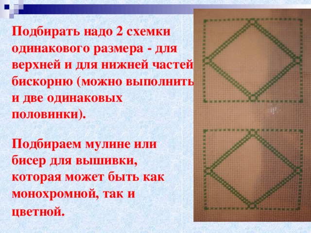 Подбирать надо 2 схемки одинакового размера - для верхней и для нижней частей бискорню (можно выполнить и две одинаковых половинки).    Подбираем мулине или бисер для вышивки, которая может быть как монохромной, так и цветной.