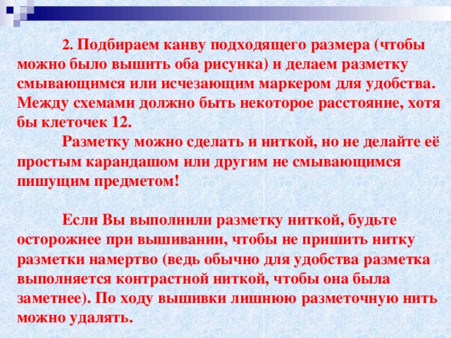 2. Подбираем канву подходящего размера (чтобы можно было вышить оба рисунка) и делаем разметку смывающимся или исчезающим маркером для удобства. Между схемами должно быть некоторое расстояние, хотя бы клеточек 12.  Разметку можно сделать и ниткой, но не делайте её простым карандашом или другим не смывающимся пишущим предметом!    Если Вы выполнили разметку ниткой, будьте осторожнее при вышивании, чтобы не пришить нитку разметки намертво (ведь обычно для удобства разметка выполняется контрастной ниткой, чтобы она была заметнее). По ходу вышивки лишнюю разметочную нить можно удалять.