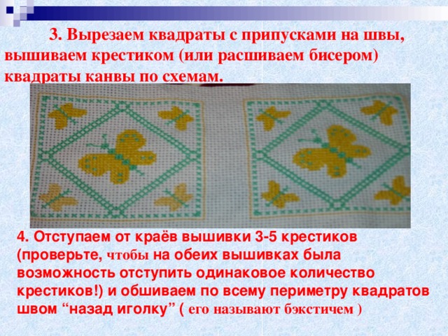 3. Вырезаем квадраты с припусками на швы, вышиваем крестиком (или расшиваем бисером) квадраты канвы по схемам.  4. Отступаем от краёв вышивки 3-5 крестиков (проверьте, чтобы на обеих вышивках была возможность отступить одинаковое количество крестиков!) и обшиваем по всему периметру квадратов швом “назад иголку” ( его называют бэкстичем )