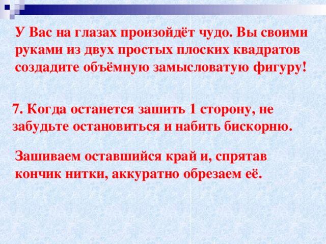 У Вас на глазах произойдёт чудо. Вы своими руками из двух простых плоских квадратов создадите объёмную замысловатую фигуру!   7. Когда останется зашить 1 сторону, не забудьте остановиться и набить бискорню. Зашиваем оставшийся край и, спрятав кончик нитки, аккуратно обрезаем её.