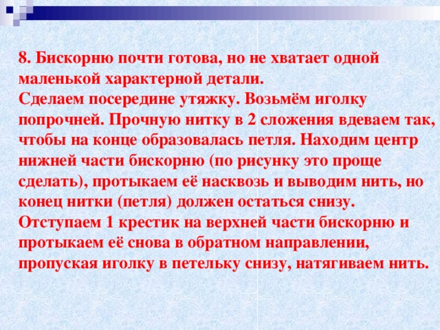 8. Бискорню почти готова, но не хватает одной маленькой характерной детали. Сделаем посередине утяжку. Возьмём иголку попрочней. Прочную нитку в 2 сложения вдеваем так, чтобы на конце образовалась петля. Находим центр нижней части бискорню (по рисунку это проще сделать), протыкаем её насквозь и выводим нить, но конец нитки (петля) должен остаться снизу. Отступаем 1 крестик на верхней части бискорню и протыкаем её снова в обратном направлении, пропуская иголку в петельку снизу, натягиваем нить.