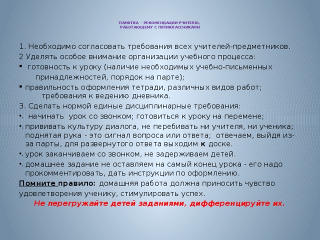 ПАМЯТКА - РЕКОМЕНДАЦИИ УЧИТЕЛЮ,  РАБОТАЮЩЕМУ С ПЯТИКЛАССНИКАМИ   1. Необходимо согласовать требования всех учителей-предметников. 2 Уделять особое внимание организации учебного процесса:  готовность к уроку (наличие необходимых учебно-письменных  принадлежностей, порядок на парте); правильность оформления тетради, различных видов работ; требования к ведению дневника. Сделать нормой единые дисциплинарные требования: начинать урок со звонком; готовиться к уроку на перемене; прививать культуру диалога, не перебивать ни учителя, ни ученика; поднятая рука - это сигнал вопроса или ответа; отвечаем, выйдя из-за парты, для развернутого ответа выходим к доске. урок заканчиваем со звонком, не задерживаем детей. домашнее задание не оставляем на самый конец урока - его надо  прокомментировать, дать инструкции по оформлению. Помните правило: домашняя работа должна приносить чувство удовлетворения ученику, стимулировать успех. Не перегружайте детей заданиями, дифференцируйте их.