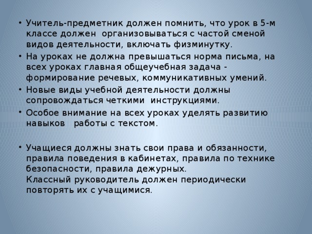 Учитель-предметник должен помнить, что урок в 5-м классе должен организовываться с частой сменой видов деятельности, включать физминутку. На уроках не должна превышаться норма письма, на всех уроках главная общеучебная задача - формирование речевых, коммуникативных умений. Новые виды учебной деятельности должны сопровождаться четкими инструкциями. Особое внимание на всех уроках уделять развитию навыков работы с текстом.   Учащиеся должны знать свои права и обязанности, правила поведения в кабинетах, правила по технике безопасности, правила дежурных.  Классный руководитель должен периодически повторять их с учащимися.