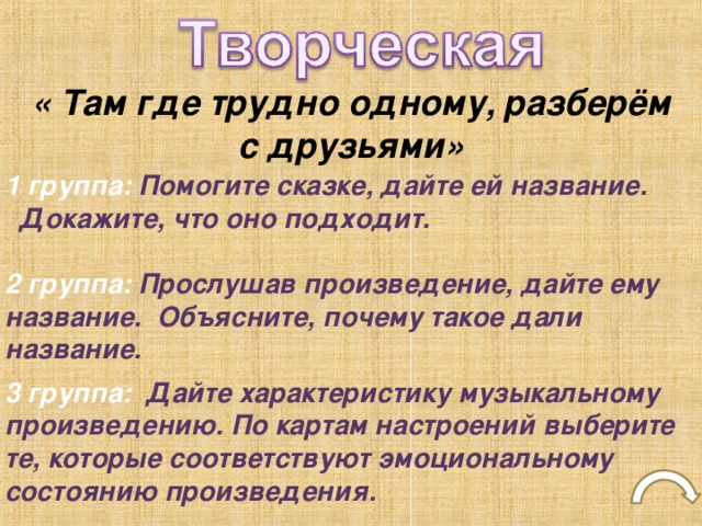 « Там где трудно одному, разберём с друзьями» 1 группа: Помогите сказке, дайте ей название.  Докажите, что оно подходит.  2 группа: Прослушав произведение, дайте ему название. Объясните, почему такое дали название.  3 группа: Дайте характеристику музыкальному произведению. По картам настроений выберите те, которые соответствуют эмоциональному состоянию произведения.