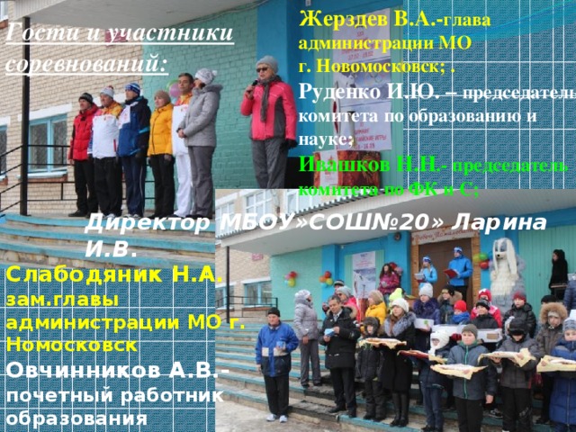 Жерздев В.А.- глава администрации МО г. Новомосковск; . Руденко И.Ю. – председатель комитета по образованию и науке; Ивашков Н.Н .- председатель комитета по ФК и С; Гости и участники соревнований: Директор МБОУ»СОШ№20» Ларина И.В . Слабодяник Н.А. зам.главы администрации МО г. Номосковск Овчинников А.В.- почетный работник образования (учитель физкультуры )