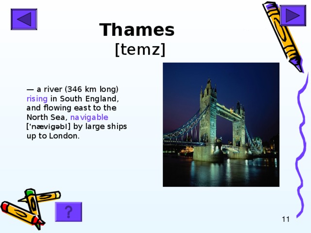 Thames  [temz] — a river (346 km long) rising in South England, and flowing east to the North Sea, navigable [ 'n æ vig ə bl ] by large ships up to London.