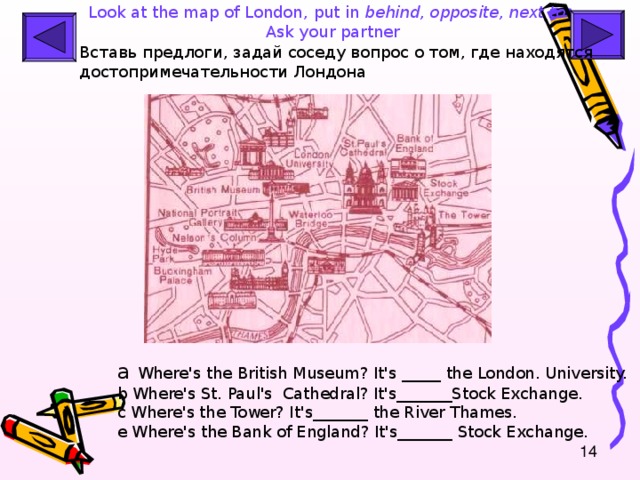 Look at the map of London , put in behind, opposite, next to .  Ask your partner Вставь предлоги , задай соседу вопрос о том, где находятся достопримечательности Лондона  a  Where's the British Museum? It's _____ the London . Universit y. b Where's St. Paul's  Cathedral ? It's_______Stock Exchange. c Where's the Tower? It's_______ the River Thames. e Where's the Bank of England? It's_______ Stock Exchange.