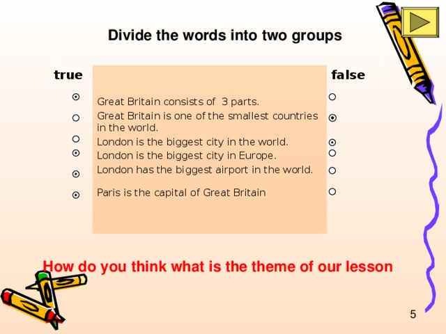 Divide the words into two groups true false Great Britain consists of 3 parts. Great Britain is one of the smallest countries in the world. London is the biggest city in the world. London is the biggest city in Europe. London has the biggest airport in the world. Paris is the capital of Great Britain  How do you think what is the theme of our lesson