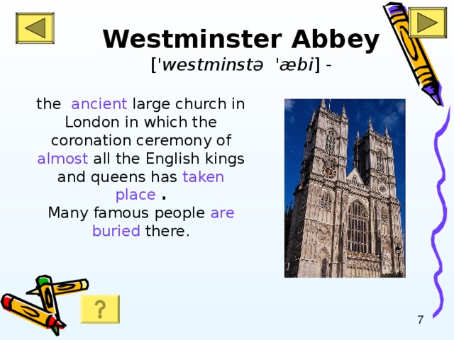 Westminster Abbey [ ' westminst ə 'æ bi ] -   the ancient large church in London in which the coronation ceremony of almost all the English kings and queens has taken place  .  Many famous people are  buried there.