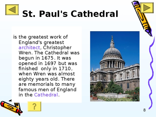 St. Paul's Cathedral   is the greatest work of England's greatest architect , Christopher Wren. The Cathedral was begun in 1675. It was opened in 1697 but was finished only in 1710, when Wren was almost eighty years old. There are memorials to many famous men of England in the Cathedral .