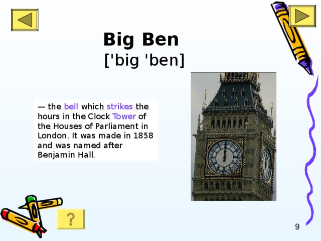 Big Ben   ['big 'ben] — the bell which strikes the hours in the Clock Tower of the Houses of Parliament in London. It was made in 1858 and was named after Benjamin Hall .